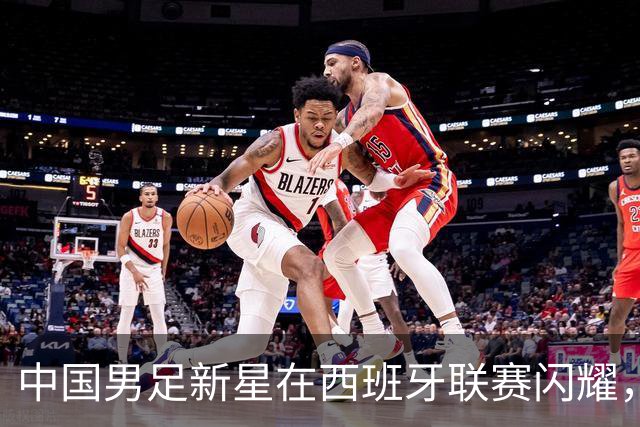 中国男足新星在西班牙联赛闪耀，全场帽子戏法引发关注